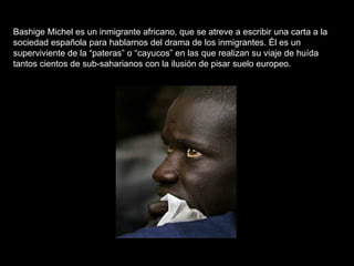 Bashige Michel es un inmigrante africano, que se atreve a escribir una carta a la sociedad española para hablarnos del drama de los inmigrantes. Él es un superviviente de la “pateras” o “cayucos” en las que realizan su viaje de huída tantos cientos de sub-saharianos con la ilusión de pisar suelo europeo.  