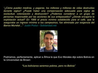 “ ¿Cómo pueden medirse, y pagarse, los millones y millones de vidas destruidas durante siglos? ¿Puede haber una compensación adecuada para siglos de esclavitud, colonización y destrucción? ¿Podemos considerar a un grupo de personas responsable por las acciones de sus antepasados? ¿Dónde encajaría la explotación actual? En 1989 el precio mínimo establecido para el café, que le aseguraba un ingreso mínimo a los campesinos, fue eliminado por exigencia del Banco Mundial…”     Justin Podur - Solidaridad.net Podríamos, perfectamente, aplicar a África lo que Evo Morales dijo sobre Bolivia en la Universidad de Brown:     “ Los bolivianos seremos pobres, pero no Bolivia”    
