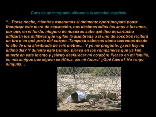  Carta de un inmigrante africano a la sociedad española   “… Por la noche, mientras esperamos el momento oportuno para poder franquear este muro de separación, nos decimos adiós los unos a los unos, por que, en el fondo, ninguno de nosotros sabe qué tipo de cartucho utilizarán los militares que vigilan la alambrada o si uno de nosotros recibirá un tiro o en qué parte del cuerpo. Tampoco sabemos cómo caeremos desde lo alto de una alambrada de seis metros… Y yo me pregunto, ¿será hoy mi último día? Y durante este tiempo, pienso en los compañeros que ya han muerto en este intento y ¡siento desfallecer mi corazón! Pienso en mi familia, en mis amigos que siguen en África, ¡en mi futuro! ¿Qué futuro? No tengo ninguno… 