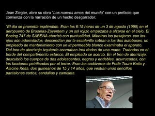 Jean Ziegler, abre su obra “ Los nuevos amos del mundo ” con un prefacio que comienza con la narración de un hecho desgarrador.    “ El día se prometía espléndido. Eran las 6:15 horas de un 3 de agosto (1999) en el aeropuerto de Bruselas-Zaventem y un sol rojizo empezaba a alzarse en el cielo. El Boeing 747 de SABENA aterrizó con puntualidad. Mientras los pasajeros, con los ojos aún adormilados, descendían por la escalerilla subían a los dos autobuses, un empleado de mantenimiento con un impermeable blanco examinaba el aparato. Del tren de aterrizaje izquierdo asomaban tres dedos de una mano. Trabados en el borde del compartimento estanco. El empleado se acercó. En el tren de aterrizaje, descubrió los cuerpos de dos adolescentes, negros y endebles, acurrucados, con las facciones petrificadas por el terror. Eran los cadáveres de Fodé Touré Keita y Alacine Keita, dos guineanos de 15 y 14 años, que vestían unos sencillos pantalones cortos, sandalias y camiseta. 