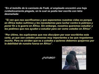 “ En el bolsillo de la camiseta de Fodé, el empleado encontró una hoja cuidadosamente plegada, en la cual se podía leer escrito con letra desmañada:  ” Si ven que nos sacrificamos y que exponemos nuestras vidas es porque en África todos sufrimos y les necesitamos para luchar contra la pobreza y poner fin a la guerra en África. Sin embargo, nosotros queremos estudiar y les pedimos que nos ayuden a estudiar para ser como ustedes en África”. “ Por último, les suplicamos que nos disculpen por osar escribirles esta carta, ya que son ustedes personas muy importantes a las que respetamos mucho. Pero no olviden que es a ustedes a quienes debemos quejarnos por la debilidad de nuestra fuerza en África”. ¿FUTURO? 