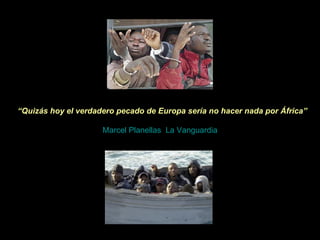    “ Quizás hoy el verdadero pecado de Europa sería no hacer nada por África”     Marcel Planellas ,  La Vanguardia 