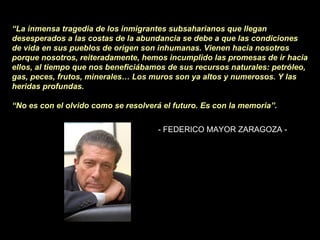 “ La inmensa tragedia de los inmigrantes subsaharianos que llegan desesperados a las costas de la abundancia se debe a que las condiciones de vida en sus pueblos de origen son inhumanas. Vienen hacia nosotros porque nosotros, reiteradamente, hemos incumplido las promesas de ir hacia ellos, al tiempo que nos beneficiábamos de sus recursos naturales: petróleo, gas, peces, frutos, minerales… Los muros son ya altos y numerosos. Y las heridas profundas.  “ No es con el olvido como se resolverá el futuro. Es con la memoria”.   - FEDERICO MAYOR ZARAGOZA -  
