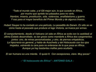 “ Todo el mundo sabe, y el G8 mejor aún, lo que sucede en África,  por mucho que apriete los párpados para no verlo.  Hambre, miseria, prostitución, sida, violencias, analfabetismo y guerra.  Y eso para el mayor beneficio del Primer Mundo y de algunos tiranos. Hubert Sauper lo ha contado en una película, La pesadilla de Darwin. En ella se ve cómo hasta el pescado que produce el lago Victoria, se trueca por armas. El comportamiento, desde el Vaticano (el sida en África se evita con la castidad) al último Estado desarrollado, es tan grave como mandarle a África dos cargamentos juntos: uno, de minas personalizadas, y otro, de piernas ortopédicas. La hipocresía es general, y habla de Auschwitz y del Holocausto con los ojos mojados, volviendo la cara para no enterarse de lo que pasa en África.   Aunque ya hay bastantes mafias para ocultarlo.  El ser humano es una mierda.  O quizá 8.  Con excepciones, claro. Muy pocas” - “ El holocausto de África”  - ANTONIO GALA -  