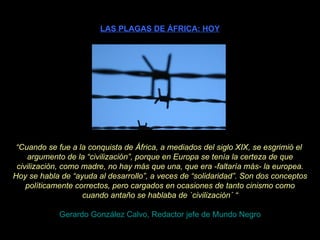 LAS PLAGAS DE ÁFRICA: HOY “ Cuando se fue a la conquista de África, a mediados del siglo XIX, se esgrimió el  argumento de la “civilización”, porque en Europa se tenía la certeza de que civilización, como madre, no hay más que una, que era -faltaría más- la europea. Hoy se habla de “ayuda al desarrollo”, a veces de “solidaridad”. Son dos conceptos políticamente correctos, pero cargados en ocasiones de tanto cinismo como cuando antaño se hablaba de `civilización´ “ Gerardo González Calvo, Redactor jefe de Mundo Negro 