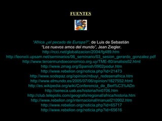FUENTES “Africa ¿el pecado de Europa?”,  de Luis de Sebastián   “ Los nuevos amos del mundo”,  Jean Ziegler.   http://rcci.net/globalizacion/2004/fg489.htm   http://leonxiii.upsam.net/seminarios/06_seminario/03_sesion_gerardo_gonzalez.pdf   http://www.tercermundoeconomico.org.uy/TME-80/analisis02.html   http://www.zmag.org/Spanish/0902podur.htm   http://www.rebelion.org/noticia.php?id=21473   http://www.sodepaz.org/opinion/mbuyi_redesenafrica.htm   http://www.elmundo.es/2005/07/06/opinion/1827552.html   http://es.wikipedia.org/wiki/Conferencia_de_Berl%C3%ADn   http://seneca.uab.es/historia/hn0706.htm   http://club.telepolis.com/geografo/regional/africa/historia.htm   http://www.rebelion.org/internacional/manuel210902.htm   http://www.rebelion.org/noticia.php?id=65717   http://www.rebelion.org/noticia.php?id=65616 