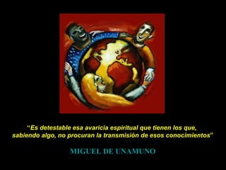 “ Es detestable esa avaricia espiritual que tienen los que,  sabiendo algo, no procuran la transmisión de esos conocimientos ” MIGUEL DE UNAMUNO 