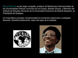 Mbuyi Kabunda  es de origen congolés, profesor de Relaciones Internacionales de las Universidades Patricio Lumumba (en el Congo), Basilea (Suiza)  y Miembro del Instituto de Estudios Africanso de la Universidad Autónoma de Madrid (España), es Presidente de Sodepaz. Un maravilloso concepto: fundamentalismo humanista colectivista y ecologista liberador. Desafortunadamente, nada más lejos de la realidad. 