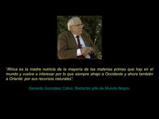 “ África es la madre nutricia de la mayoría de las materias primas que hay en el mundo y vuelve a interesar por lo que siempre atrajo a Occidente y ahora también a Oriente: por sus recursos naturales”.   Gerardo González Calvo, Redactor jefe de Mundo Negro. 