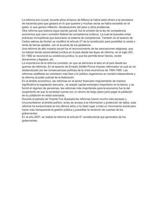 La reforma era crucial, durante años el banco de México le había dado dinero a la secretaria
de hacienda para que gastara en lo que quisiera y muchas veces se había excedido en el
gasto, lo que genero inflación, devaluaciones del peso y otros problemas.
Otra reforma que todavía sigue siendo parcial, fue la emisión de la ley de competencia
económica que creo l comisión federal de competencia (cofeco). La cual se buscaba evitar
prácticas monopólicas que lesionaran el sistema de competencia. También en el sexenio de
Carlos salinas de Gortari se modificó el artículo 27 de la constitución para posibilitar la venta o
renta de tierras ejidales, con el acuerdo de los ejidatarios.
Una reforma de alto impacto social fue el reconocimiento de las asociaciones religiosas, que
no habían tenido personalidad jurídica en el país desde las leyes de reforma, en el siglo XIX.
En 1992 se reconoció su existencia jurídica, lo que les permite tener bienes, recibir
donaciones y legados, etc.
La importancia de la reforma consistió, en que se eliminara el tabú en el país desde las
guerras de reformas. En el sexenio de Ernesto Zedillo Ponce impulso reformador el cual se vio
obstaculizado por las consecuencias políticas de la crisis económica de 1994-1995. Las
reformas zedillistas se orientaron más bien a lo político organismos en verdad independiente y
la reforma al poder judicial de la federación.
En el ámbito económico, las reformas en el sector financiero mejoramiento de manera
significativa la regulación bancaria., se aceptó capital extranjero mayoritario en la banca, y se
formó el régimen de pensiones, las reformas más importantes para la economía fue la del
surgimiento de que la sociedad cuenta con un ahorro de largo plazo para pagar la jubilación
de su población en edad avanzada.
Durante el periodo de Vicente Fox Quesada las reformas fueron mucho más escasas y
circunscribieron al ámbito político, la ley de acceso a la información y protección de datos, esta
reforma ha evolucionado en los últimos años y ha dado lugar a todo un movimiento social para
hacer más transparente la gestión pública y posibilitar la rendición de cuentas de los
gobernantes.
En el año 2007, se realizó la reforma al artículo 6° constitucional que generalizo de los
gobernantes.
 