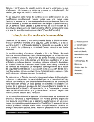 Ejército, y continuador del pasado reciente de guerra y represión, ya que
el elemento historia-memoria está muy presente en la implantación del
modelo, por negación, omisión o afirmación.
No es casual en este marco de cambios que se esté hablando de una
modificación constitucional: nuevas reglas para una nueva etapa
(aunque el alcance de la misma depende de correlaciones de fuerza to-
davía variables y análisis de escenarios de riesgos y gobernabilidad).
En un contexto “ideal” (desde el punto de vista de la adecuación de la
Constitución al pensamiento hegemónico) la reforma constitucional inicia
una fase de “constitucionalismo autoritario” (Gerardo Pisanello).
La implantación acelerada de un modelo
Desde el 14 de enero, o más estrictamente desde el triunfo de Pérez
Molina y el Partido Patriota en la segunda vuelta electoral, el 6 de no-
viembre de 2011, el Proyecto Neoliberal Militarista se expande, a partir
de la gestión del gobierno y el control del Estado, con estos ejes funda-
mentales:
La remilitarización y el ascenso del poder político del Ejército. Se mani-
fiesta de forma cuantitativa y física, con el despliegue de tropas e instala-
ciones militares (retenes, ampliación de zonas militares, instalación de
Brigadas) pero sobre todo alcanza una dimensión cualitativa, en la que
el Estado se guía con lógicas y principios militares: ubicación de oficiales
en puestos claves de la estructura del Estado; promoción y proliferación
de servicios de inteligencia (la inteligencia como eje central de la acción
de seguridad/control social); recuperación de la concepción de los movi-
mientos sociales como enemigo interno (criminalización, ataques, insta-
lación de zonas militares en zonas de conflicto).
En este marco, el Ejército asume funciones contrarias a la Constitución,
objetadas por el proceso de paz (bajo la lógica de la desmilitarización) y
reñidas con una teoría y un ordenamiento democráticos. Se propone pa-
ra la institución armada un papel político fundamental: conciliador de in-
tereses de la sociedad, a propuesta de Fernando Carrera, director de la
Secretaría de Planificación y Programación de la Presidencia, o recupe-
rador de la institucionalidad y la gobernabilidad “perdidas”, según José
Rubén Zamora, director de El Periódico.
La acumulación económica agresiva. Una nueva fase de expansión de
empresas fortalece la reprimarización del modelo primario exportador
(por tanto, la subordinación de la economía guatemalteca) en un esque-
ma de acumulación económica agresiva (Raúl Zibechi): concesiones pe-
troleras y mineras masivas, nueva matriz energética que da cabida a las
energías renovables (eólica, solar, intereses presentes en la expansión
La militarización
es estratégica y
no temporal,
contraviniendo
las conclusiones
de la Alta
Comisionada de
Naciones
Unidas para los
Derechos
Humanos.
Página 3Aportes para el Debate, número 1
 