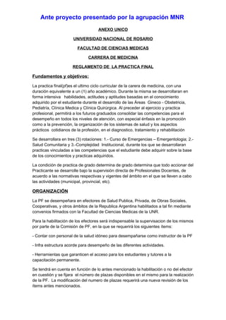 Ante proyecto presentado por la agrupación MNR
                                    ANEXO UNICO

                      UNIVERSIDAD NACIONAL DE ROSARIO

                        FACULTAD DE CIENCIAS MEDICAS

                              CARRERA DE MEDICINA

                      REGLAMENTO DE LA PRACTICA FINAL

Fundamentos y objetivos:

La practica final(pf)es el ultimo ciclo curricular de la carera de medicina, con una
duración equivalente a un (1) año académico. Durante la misma se desarrollaran en
forma intensiva habilidades, actitudes y aptitudes basadas en el conocimiento
adquirido por el estudiante durante el desarrollo de las Áreas Gineco - Obstetricia,
Pediatría, Clínica Medica y Clínica Quirúrgica. Al preceder al ejercicio y practica
profesional, permitirá a los futuros graduados consolidar las competencias para el
desempeño en todos los niveles de atención, con especial énfasis en la promoción
como a la prevención, la organización de los sistemas de salud y los aspectos
prácticos cotidianos de la profesión, en el diagnostico, tratamiento y rehabilitación

Se desarrollara en tres (3) rotaciones: 1.- Curso de Emergencias – Emergentologia; 2.-
Salud Comunitaria y 3.-Complejidad Institucional, durante los que se desarrollaran
practicas vinculadas a las competencias que el estudiante debe adquirir sobre la base
de los conocimientos y practicas adquiridos.

La condición de practica de grado determina de grado determina que todo accionar del
Practicante se desarrolle bajo la supervisión directa de Profesionales Docentes, de
acuerdo a las normativas respectivas y vigentes del ámbito en el que se lleven a cabo
las actividades (municipal, provincial, etc).

ORGANIZACIÓN

La PF se desempeñara en efectores de Salud Publica, Privada, de Obras Sociales,
Cooperativas, y otros ámbitos de la Republica Argentina habilitados a tal fin mediante
convenios firmados con la Facultad de Ciencias Medicas de la UNR.

Para la habilitación de los efectores será indispensable la supervisacion de los mismos
por parte de la Comisión de PF, en la que se requerirá los siguientes ítems:

- Contar con personal de la salud idóneo para desempañarse como instructor de la PF

- Infra estructura acorde para desempeño de las diferentes actividades.

- Herramientas que garanticen el acceso para los estudiantes y tutores a la
capacitación permanente.

Se tendrá en cuenta en función de lo antes mencionado la habilitación o no del efector
en cuestión y se fijara el número de plazas disponibles en el mismo para la realización
de la PF. La modificación del numero de plazas requerirá una nueva revisión de los
ítems antes mencionados.
 