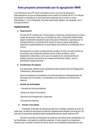 Ante proyecto presentado por la agrupación MNR
Los Instructores de la PF serán nombrados previo concurso de oposición y
antecedentes en el que se desempeñara como jurado la comisión de PF o un tribunal
examinador constituido de 3 (tres) docentes propuesto por la misma, 2 (dos)
Estudiantes y 1 (uno) Graduado. El jurado examinador deberá ser aprobado por el
Consejo Directivo.

Implementación

   a. Organización

          El Ciclo de PF constara de 3 (tres) etapas o rotaciones consecutivas de 3 (tres)
          meses de duración cada una, con fechas de inicio y finalización determinada
          según el Calendario Académico de la Escuela de Medicina y aprobada por el
          Consejo Directivo. El total de la PF durara 9 (nueve) meses calendarios,
          debiendo cumplimentarse las 3 (tres) etapas para obtener la acreditación de la
          misma.

          Se realizaran 4 (cuatro) incorporaciones anuales. El inicio de cada cohorte es
          al comienzo de la segunda quincena de los meses de Marzo, Junio,
          Septiembre y Diciembre, por lo que el cursado de las mismas termina al
          finalizar la primer quincena de los meses de Diciembre, Marzo, Junio y
          Septiembre respectivamente.

   b. Condiciones de ingreso

          Los aspirantes, deberán tener aprobadas todas la Áreas del Ciclo Diagnostico,
          Tratamiento y Recuperación.

          Para la inscripción se completara una ficha provista por el Departamento de
          Alumnado de la Facultad y se extenderá una constancia de cobertura de
          seguros.

   c. Ámbito de Actividades

          - Facultad de Ciencias Médicas

          -Centros de Salud Comunitaria

          -Servicios de Emergencias y Urgencias

          -Consultorios Externos

     d.     Acceso a las plazas

          Finalizado el llamado de exámenes del turno inmediato posterior al inicio de
cada ciclo, se abrirá la inscripción en Sección Departamento Registro de Alumnos. En
este acto el postulante declarara la/las localidad/desdonde desea realizar la PF.

        Cerrado el periodo de inscripción se publicaran las listas de los estudiantes con
las localidades y los lugares de práctica asignado. A este respecto se respetaran,
siempre que no existan razones de fuerza mayor, las localidades declaradas por los
 