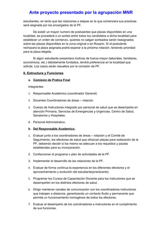 Ante proyecto presentado por la agrupación MNR
estudiantes, en tanto que las rotaciones o etapas en la que comenzara sus practicas
será asignada por los encargados de la PF.

        De existir un mayor numero de postulantes que plazas disponibles en una
localidad, se procederá s un sorteo entre todos los candidatos a dicha localidad para
establecer un orden de comienzo, quienes no salgan sorteados serán reasignados
sobre las plazas disponibles en la zona original o en Rosario. Si el postulante
rechazara la plaza asignada podrá esperar a la próxima rotación, teniendo prioridad
para la plaza elegida.

         Si algún estudiante presentara motivos de fuerza mayor (laborales, familiares,
económicos, etc.) debidamente fundados, tendrá preferencia en la localidad que
solicite. Los casos serán resueltos por la comisión de PF.

II. Estructura y Funciones

   a. Comision de Pratica Final

   Integrantes

   1. Responsable Académico (coordinador General)

   2. Docentes Coordinadores de áreas – rotación

   3. Cuerpo de Instructores integrado por personal de salud que se desempeña en
      atención Primaria, Servicios de Emergencias y Urgencias, Centro de Salud,
      Sanatorios y Hospitales.

   4. Personal Administrativo.

   b. Del Responsable Academico.

   1. Evaluar junto a los coordinadores de áreas – rotación y el Comité de
      Seguimiento, los efectores de salud que ofrezcan plazas para realización de la
      PF, debiendo decidir si los mismo se adecuan a los requisitos y pautas
      establecidas para su incorporación.

   2. Confeccionar el programa o plan de actividades de la PF.

   3. Implementar el desarrollo de las rotaciones de la PF.

   4. Evaluar de forma continua la experiencia en los diferentes efectores y el
      aprovechamiento y evolución del estudiante(practicante)

   5. Programar los Cursos de Capacitación Docente para los instructores que se
      desempeñen en los distintos efectores de salud.

   6. Dirigir mantener canales de comunicación con los coordinadores instructores
      que trabajen a distancia, garantizando un contacto fluido y permanente que
      permita un funcionamiento homogéneo de todos los efectores.

   7. Evaluar el desempeño de los coordinadores e instructores en el cumplimiento
      de sus funciones.
 