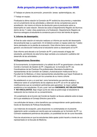 Ante proyecto presentado por la agrupación MNR
6 Trabajos en planes de promoción, prevención, tareas epidemiológicas, etc.

7 Trabajo en equipo.

Finalizada la última rotación la Comisión de PF recibirá los documentos y materiales
con el cumplimiento de las actividades y obtención de las competencias para la
acreditación. Así mismo el informe de devolución para el practicante sobre su
desempeño en cada rotación. Elevara las actas al departamento Registro de Alumnos
dentro de los 7 ( siete ) días posteriores a la finalización. Departamento Registro de
Alumnos estregara al estudiante la constancia para el inicio del trámite de egreso

V. Informe de desempeño:

Al final de cada rotación el instructor realizara un informe por escrito del desempeño
del practicante bajo su supervisión. En él deberá constar un repaso sobre los 7 (siete)
ítems planteados en la planilla de evaluación. Este informe tiene como objetivo
generar una devolución institucional al estudiante sobre su desempeño en la PF.

Este informe será elevado a la Comisión de PF y será anexado al legajo del
estudiante, permitiendo de esta forma dejar sentada una evaluación cualitativa del
desarrollo de las actividades.

VI Disposiciones Generales:

El funcionamiento, la implementación y la calidad de la PF se garantizaran a través del
Comité o Comisión de Gestión de PF, integrada por: la Comisión de PF, los
Coordinadores de las Practicas Pre-profesionales (Secretaria Académica),
representantes de las Comisión de Calidad y Autoevaluación Institucional de La
Facultad de Cs Medicas y 2 (dos) representantes estudiantiles que hayan finalizado la
PF. Los mismos serán electos por los cursantes de su mismo cohorte

Se establecerá un pre y un post test como herramienta que permita analizar y
reflexionar sobre el cumplimiento de los objetivos de la PF con el fin de aplicar las
modificaciones que se consideren pertinentes para garantizar la mayor calidad
académica a los estudiantes. El pre y post test son ANONIMOS, NO OBLIGATORIOS
Y NO VINCULANTES. Bajo ningún punto de vista se podrá exigir al estudiante la
realización de los mismos sin su consentimiento.

El cumplimiento de la función del Comité de Gestión se llevara adelante sobre la base
de lo que establezca el Consejo Directivo para tal fin.

Las solicitudes de becas u otros beneficios que correspondieran serán gestionadas a
través de Secretaria de Políticas Estudiantiles.

Las instancias de excepción, para situaciones no contempladas en el presente
reglamento serán cursadas por escrito para ser evaluadas por la Comisión de PF. La
Comisión establecerá pertinencia del pedido y la posibilidad de dar de curso favorable.

Para las situaciones en que los estudiantes debe apelar podrá hacerlo a través de sus
representaste en la Escuela de Medicina.
 
