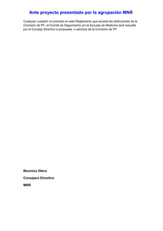 Ante proyecto presentado por la agrupación MNR
Cualquier cuestión no prevista en este Reglamento que exceda las atribuciones de la
Comisión de PF, el Comité de Seguimiento y/o la Escuela de Medicina será resuelta
por el Consejo Directivo a propuesta o solicitud de la Comisión de PF




Berenice Otero

Consejera Directiva

MNR
 