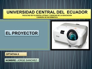 UNIVERSIDAD CENTRAL DEL ECUADOR
FACULTAD DE FILOSOFIA LETRAS Y CIENCIAS DE LA EDUCACION
CARRERA DE INFORMATICA
OPTATIVA II
EL PROYECTOR
NOMBRE: JORGE SANCHEZ