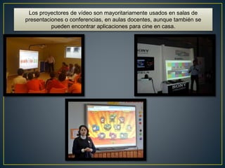 Los proyectores de vídeo son mayoritariamente usados en salas de
presentaciones o conferencias, en aulas docentes, aunque también se
pueden encontrar aplicaciones para cine en casa.