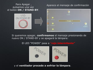 Para Apagar ,
pulsamos una vez
el botón ON / STAND-BY.
Aparece el mensaje de confirmación
Si queremos apagar, confirmamos el mensaje presionando de
nuevo ON / STAND-BY y se apagará la lámpara:
y el ventilador procede a enfriar la lámpara.
El LED “POWER” pasa a “rojo intermitente”
 