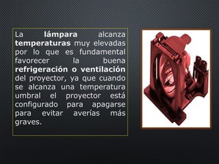 La lámpara alcanza
temperaturas muy elevadas
por lo que es fundamental
favorecer la buena
refrigeración o ventilación
del proyector, ya que cuando
se alcanza una temperatura
umbral el proyector está
configurado para apagarse
para evitar averías más
graves.
 
