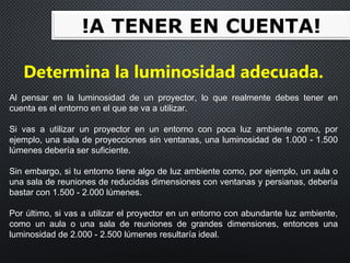 Determina la luminosidad adecuada.
Al pensar en la luminosidad de un proyector, lo que realmente debes tener en
cuenta es el entorno en el que se va a utilizar.
Si vas a utilizar un proyector en un entorno con poca luz ambiente como, por
ejemplo, una sala de proyecciones sin ventanas, una luminosidad de 1.000 - 1.500
lúmenes debería ser suficiente.
Sin embargo, si tu entorno tiene algo de luz ambiente como, por ejemplo, un aula o
una sala de reuniones de reducidas dimensiones con ventanas y persianas, debería
bastar con 1.500 - 2.000 lúmenes.
Por último, si vas a utilizar el proyector en un entorno con abundante luz ambiente,
como un aula o una sala de reuniones de grandes dimensiones, entonces una
luminosidad de 2.000 - 2.500 lúmenes resultaría ideal.
 