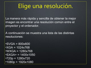 Elige una resolución.
La manera más rápida y sencilla de obtener la mejor
imagen es encontrar una resolución común entre el
proyector y el ordenador.
A continuación se muestra una lista de las distintas
resoluciones:
•SVGA = 800x600
•XGA = 1024x768
•WXGA = 1280x768
•SXGA+ = 1400x1050
•720p = 1280x720
•1080p = 1920x1080
 