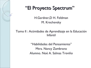 “ El Proyecto Spectrum” H.Gardner,D H. Feldman M. Krechevsky Tomo ll : Actividades de Aprendizaje en la Educación Infantil “ Habilidades del Pensamiento” Mtra. Nancy Zambrano Alumno. Noé A. Salinas Treviño 