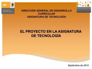 DIRECCIÓN GENERAL DE DESARROLLO
CURRICULAR
ASIGNATURA DE TECNOLOGÍA
EL PROYECTO EN LA ASIGNATURA
DE TECNOLOGÍA
Septiembre de 2012
 