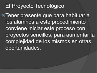 El Proyecto Tecnológico
 Tener presente que para habituar a
 los alumnos a este procedimiento
 conviene iniciar este proceso con
 proyectos sencillos, para aumentar la
 complejidad de los mismos en otras
 oportunidades.
 