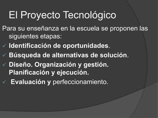 El Proyecto Tecnológico
Para su enseñanza en la escuela se proponen las
  siguientes etapas:
 Identificación de oportunidades.
 Búsqueda de alternativas de solución.
 Diseño. Organización y gestión.
  Planificación y ejecución.
 Evaluación y perfeccionamiento.
 