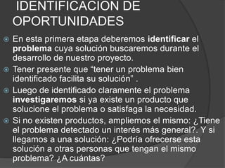 IDENTIFICACION DE
    OPORTUNIDADES
 En esta primera etapa deberemos identificar el
  problema cuya solución buscaremos durante el
  desarrollo de nuestro proyecto.
 Tener presente que “tener un problema bien
  identificado facilita su solución” .
 Luego de identificado claramente el problema
  investigaremos si ya existe un producto que
  solucione el problema o satisfaga la necesidad.
 Si no existen productos, ampliemos el mismo: ¿Tiene
  el problema detectado un interés más general?. Y si
  llegamos a una solución: ¿Podría ofrecerse esta
  solución a otras personas que tengan el mismo
  problema? ¿A cuántas?
 