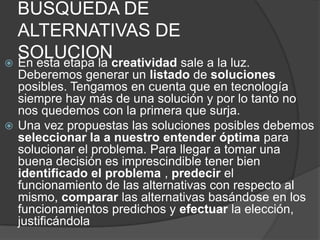 BUSQUEDA DE
  ALTERNATIVAS DE
  SOLUCIONcreatividad sale a la luz.
 En esta etapa la
  Deberemos generar un listado de soluciones
  posibles. Tengamos en cuenta que en tecnología
  siempre hay más de una solución y por lo tanto no
  nos quedemos con la primera que surja.
 Una vez propuestas las soluciones posibles debemos
  seleccionar la a nuestro entender óptima para
  solucionar el problema. Para llegar a tomar una
  buena decisión es imprescindible tener bien
  identificado el problema , predecir el
  funcionamiento de las alternativas con respecto al
  mismo, comparar las alternativas basándose en los
  funcionamientos predichos y efectuar la elección,
  justificándola
 