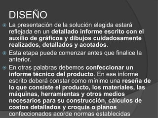 DISEÑO
 La presentación de la solución elegida estará
  reflejada en un detallado informe escrito con el
  auxilio de gráficos y dibujos cuidadosamente
  realizados, detallados y acotados.
 Esta etapa puede comenzar antes que finalice la
  anterior.
 En otras palabras debemos confeccionar un
  informe técnico del producto. En ese informe
  escrito deberá constar como mínimo una reseña de
  lo que consiste el producto, los materiales, las
  máquinas, herramientas y otros medios
  necesarios para su construcción, cálculos de
  costos detallados y croquis o planos
  confeccionados acorde normas establecidas
 