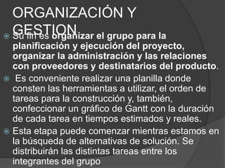 ORGANIZACIÓN Y
  GESTION el grupo para la
 Su fin es organizar
  planificación y ejecución del proyecto,
  organizar la administración y las relaciones
  con proveedores y destinatarios del producto.
 Es conveniente realizar una planilla donde
  consten las herramientas a utilizar, el orden de
  tareas para la construcción y, también,
  confeccionar un gráfico de Gantt con la duración
  de cada tarea en tiempos estimados y reales.
 Esta etapa puede comenzar mientras estamos en
  la búsqueda de alternativas de solución. Se
  distribuirán las distintas tareas entre los
  integrantes del grupo
 