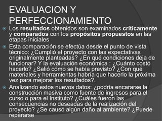 EVALUACION Y
    PERFECCIONAMIENTO
   Los resultados obtenidos son examinados críticamente
    y comparados con los propósitos propuestos en las
    etapas iniciales
   Esta comparación se efectúa desde el punto de vista
    técnico: ¿Cumplió el proyecto con las expectativas
    originalmente planteadas? ¿En qué condiciones deja de
    funcionar? Y la evaluación económica : ¿Cuánto costó
    hacerlo? ¿Salió cómo se había previsto? ¿Con qué
    materiales y herramientas habría que hacerlo la próxima
    vez para mejorar los resultados?.
   Analizando estos nuevos datos: ¿podría encararse la
    construcción masiva como fuente de ingresos para el
    curso o para el Instituto? ¿Cuáles fueron las
    consecuencias no deseadas de la realización del
    proyecto? ¿Se causó algún daño al ambiente? ¿Puede
    repararse
 