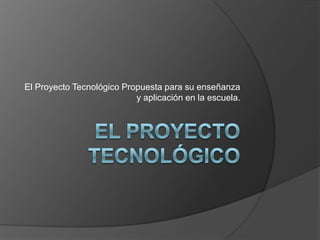 El Proyecto Tecnológico Propuesta para su enseñanza
                           y aplicación en la escuela.
 