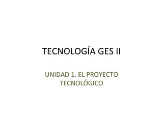 TECNOLOGÍA GES II
UNIDAD 1. EL PROYECTO
TECNOLÓGICO
 