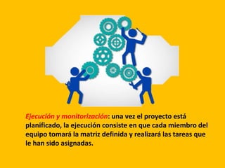 Ejecución y monitorización: una vez el proyecto está
planificado, la ejecución consiste en que cada miembro del
equipo tomará la matriz definida y realizará las tareas que
le han sido asignadas.
 