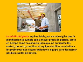 La misión del gestor aquí es doble; por un lado vigilar que la
planificación se cumple con la mayor precisión posible, tanto
en tiempo como en esfuerzo (para que no aumenten los
costes), por otro, coordinar al equipo y facilitar la solución a
los problemas que vayan surgiendo al equipo para desatascar
posibles cuellos de botella.
 