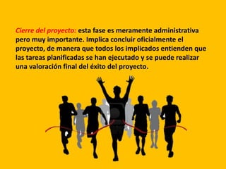 Cierre del proyecto: esta fase es meramente administrativa
pero muy importante. Implica concluir oficialmente el
proyecto, de manera que todos los implicados entienden que
las tareas planificadas se han ejecutado y se puede realizar
una valoración final del éxito del proyecto.
 