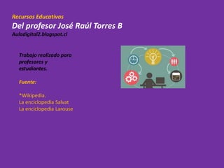 Recursos Educativos
Del profesor José Raúl Torres B
Auladigital2.blogspot.cl
Trabajo realizado para
profesores y
estudiantes.
Fuente:
*Wikipedia.
La enciclopedia Salvat
La enciclopedia Larouse
 