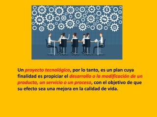 Un proyecto tecnológico, por lo tanto, es un plan cuya
finalidad es propiciar el desarrollo o la modificación de un
producto, un servicio o un proceso, con el objetivo de que
su efecto sea una mejora en la calidad de vida.
 