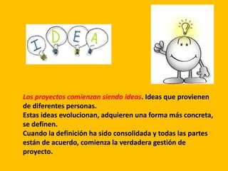 Los proyectos comienzan siendo ideas. Ideas que provienen
de diferentes personas.
Estas ideas evolucionan, adquieren una forma más concreta,
se definen.
Cuando la definición ha sido consolidada y todas las partes
están de acuerdo, comienza la verdadera gestión de
proyecto.
 