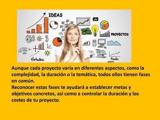 Aunque cada proyecto varía en diferentes aspectos, como la
complejidad, la duración o la temática, todos ellos tienen fases
en común.
Reconocer estas fases te ayudará a establecer metas y
objetivos concretos, así como a controlar la duración y los
costes de tu proyecto.
 