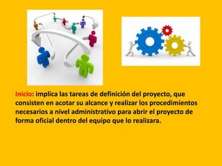 Inicio: implica las tareas de definición del proyecto, que
consisten en acotar su alcance y realizar los procedimientos
necesarios a nivel administrativo para abrir el proyecto de
forma oficial dentro del equipo que lo realizara.
 