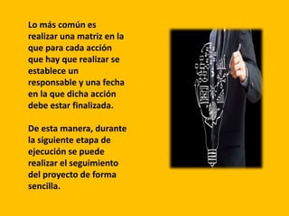 Lo más común es
realizar una matriz en la
que para cada acción
que hay que realizar se
establece un
responsable y una fecha
en la que dicha acción
debe estar finalizada.
De esta manera, durante
la siguiente etapa de
ejecución se puede
realizar el seguimiento
del proyecto de forma
sencilla.
 