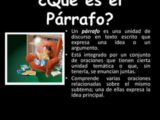 ¿Qué es el Párrafo?Un párrafo es una unidad de discurso en texto escrito que expresa una ideao un argumento.Está integrado por un conjunto de oracionesque tienen cierta unidad temática o que, sin tenerla, se enuncian juntas.Comprende varias oraciones relacionadas sobre el mismo subtema; una de ellas expresa la idea principal.