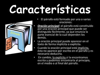 CaracterísticasEl párrafo está formado por una o varias oraciones:Oración principal: el párrafo está constituido por una oración principal que puede ser distinguida fácilmente, ya que enuncia la parte esencial de la cual dependen los demás. La oración principal puede aparecer en el texto de forma implícitao explícita. Cuando la oración principal está implícita, ésta no aparece por escrito en el párrafo y es necesario deducirla. En cambio, la explícita si la encontramos escrita y podemos encontrarla al principio, en el medio o al final del párrafo. 