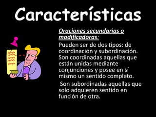 CaracterísticasOraciones secundarias o modificadoras:    Pueden ser de dos tipos: de coordinación y subordinación. Son coordinadas aquellas que están unidas mediante conjunciones y posee en sí mismo un sentido completo.     Son subordinadas aquellas que solo adquieren sentido en función de otra.