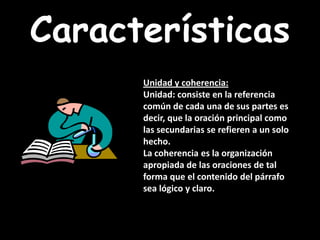 CaracterísticasUnidad y coherencia: Unidad: consiste en la referencia común de cada una de sus partes es decir, que la oración principal como las secundarias se refieren a un solo hecho. La coherencia es la organización apropiada de las oraciones de tal forma que el contenido del párrafo sea lógico y claro. 